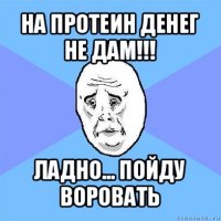 на протеин денег не дам!!! ладно... пойду воровать