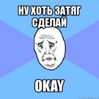 ну хоть затяг сделай okay