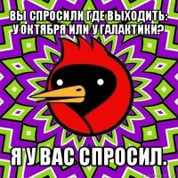 вы спросили где выходить: у октября или у галактики? я у вас спросил.