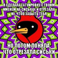 я сделала татуировку с твоим именем на сиськах и отрезала их, чтоб забыть тебя но потом поняла, что отрезала сиськи