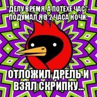 "делу время, а потехе час"- подумал я в 2 часа ночи: отложил дрель и взял скрипку...