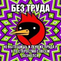 без труда не вытащишь и лену из пруда:р
а то старостин совсем зазнался