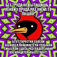 без труда не вытащишь и лену из пруда,раз уж на то пошло, а то старостин совсем зазнался,понимаете ли.глубокий смысл он здесь разглядел,знаки восклицательные ставит)