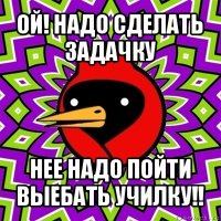 ой! надо сделать задачку нее надо пойти выебать училку!!