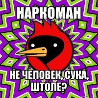 наркоман не человек, сука, штоле?