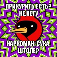 прикурить есть?
не,нету наркоман, сука, штоле?