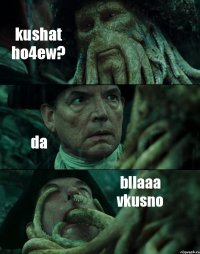 kushat ho4ew? da bllaaa vkusno