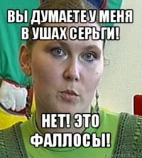 вы думаете у меня в ушах серьги! нет! это фаллосы!