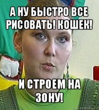 а ну быстро все рисовать! кошек! и строем на зону!