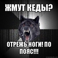 жмут кеды? отрежь ноги! по пояс!!!