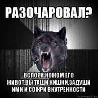 разочаровал? вспори ножом его живот,вытащи кишки,задуши ими и сожри внутренности