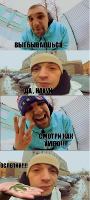 Выебываешься Да , нахуй Смотри как умею!!! Ослепни!!!