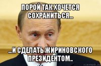 порой так хочется сохраниться... ...и сделать жириновского президентом..