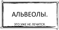 АЛЬВЕОЛЫ. ЭТО УЖЕ НЕ ЛЕЧИТСЯ.