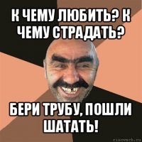 к чему любить? к чему страдать? бери трубу, пошли шатать!