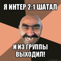 я интер 2:1 шатал и из группы выходил!