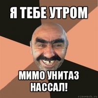 я тебе утром мимо унитаз нассал!