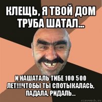 клещь, я твой дом труба шатал... и нашаталь тибе 100 500 лет!!!чтобы ты спотыкалась, падала, ридаль...