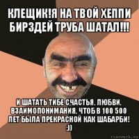 клещик!я на твой хеппи бирздей труба шатал!!! и шатать тибе счастья, любви, взаимопонимания, чтоб в 100 500 лет была прекрасной как шабарби! :))