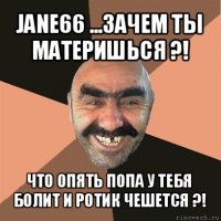 jane66 ...зачем ты материшься ?! что опять попа у тебя болит и ротик чешется ?!