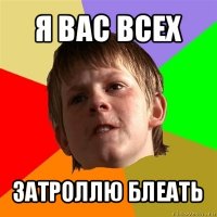 я вас всех затроллю блеать