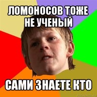 ломоносов тоже не ученый сами знаете кто