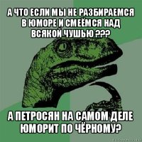 а что если мы не разбираемся в юморе и смеёмся над всякой чушью ??? а петросян на самом деле юморит по чёрному?