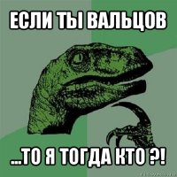 если ты вальцов ...то я тогда кто ?!