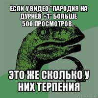 если у видео "пародия на дурнев +1" больше
500 просмотров... это же сколько у них терпения