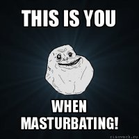 this is you when masturbating!