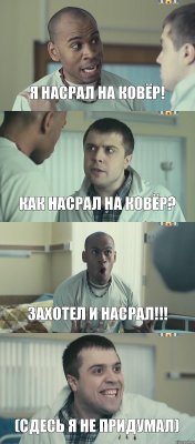 Я насрал на ковёр! как насрал на ковёр? захотел и насрал!!! (сдесь я не придумал)