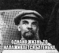  однако,жизнь то налаживается,батенька