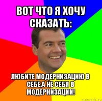 вот что я хочу сказать: любите модернизацию в себе,а не себя в модернизации!