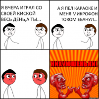 я вчера играл со своей киской весь день,а ты... а я пел караоке и меня микрофон током ебанул...