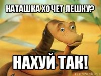 наташка хочет лешку? нахуй так!