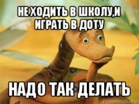 не ходить в школу,и играть в доту надо так делать