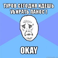 туров сегодня идешь убирать панос ! okay