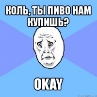 коль, ты пиво нам купишь? okay