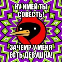 ну имей ты совесть! зачем? у меня есть девушка!