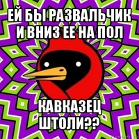 ей бы развальчик и вниз ее на пол кавказец штоли??