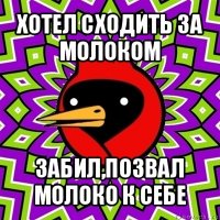 хотел сходить за молоком забил,позвал молоко к себе