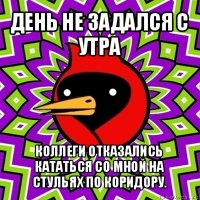 день не задался с утра коллеги отказались кататься со мной на стульях по коридору.