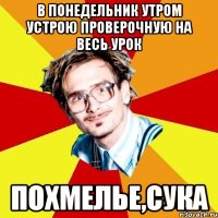 в понедельник утром устрою проверочную на весь урок похмелье,сука