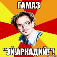 гамаз "эй,аркадий!"!