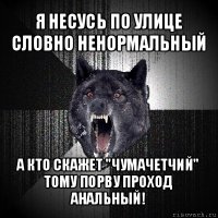 я несусь по улице словно ненормальный а кто скажет "чумачетчий" тому порву проход анальный!