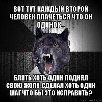 вот тут каждый второй человек плачеться что он одинок... блять хоть один поднял свою жопу ,сделал хоть один шаг что бы это исправить?