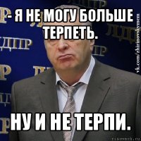 - я не могу больше терпеть. ну и не терпи.