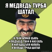 я медведь турба шатал я твой армия ебаль
и подъезд твой я нассаль
я колодец бля капаль
я вообще труба шатал