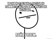 уроки не сделаны, посуда не поммыта, дел дофига, ничего не успеваю... пойду поем.