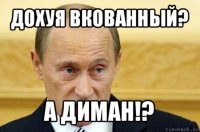 дохуя вкованный? а диман!?